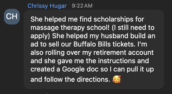 Chrissy Hugar: She helped me find scholarships for massage therapy school! (I still need to apply) She helped my husband build an ad to sell our Buffalo Bills tickets. I'm also rolling over my retirement account and she gave me the instructions and created a Google doc so I can pull it up and follow the directions. 🥰