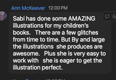 Ann McKeever: Sabi has done some AMAZING illustrations for my children's books. She is very easy to work with, she is eager to get the illustration perfect.